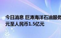 今日消息 巨涛海洋石油服务：上半年预亏约人民币9000万元至人民币1.5亿元