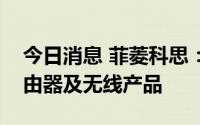 今日消息 菲菱科思：公司为小米通讯生产路由器及无线产品