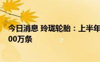 今日消息 玲珑轮胎：上半年玲珑在整个比亚迪供货量接近100万条