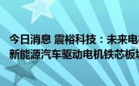 今日消息 震裕科技：未来电机铁芯业务发展重点主要布局在新能源汽车驱动电机铁芯板块