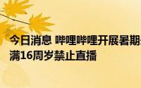 今日消息 哔哩哔哩开展暑期未成年人网络环境专项治理：未满16周岁禁止直播