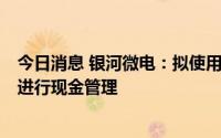 今日消息 银河微电：拟使用不超4亿元暂时闲置可转债募资进行现金管理