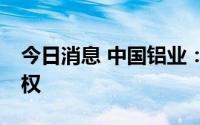 今日消息 中国铝业：拟收购云铝股份19%股权