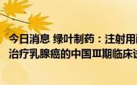 今日消息 绿叶制药：注射用醋酸戈舍瑞林缓释微球LY01005治疗乳腺癌的中国Ⅲ期临床试验达到预设终点