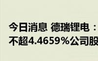 今日消息 德瑞锂电：持股5%以上股东拟减持不超4.4659%公司股份