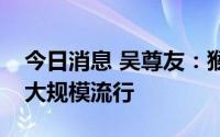 今日消息 吴尊友：猴痘疫情不会在我国造成大规模流行