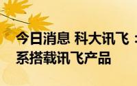 今日消息 科大讯飞：比亚迪新能源乘用车全系搭载讯飞产品