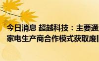 今日消息 超越科技：主要通过与第三方回收公司及部分品牌家电生产商合作模式获取废旧家电