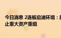 今日消息 2连板启迪环境：股票交易异常波动，公司决定终止重大资产重组