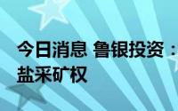 今日消息 鲁银投资：子公司6300万元竞得岩盐采矿权