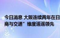 今日消息 大阪连续两年在日本138个城市排行榜居首，“经商与交通”维度遥遥领先