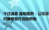 今日消息 易明医药：公司没有治疗猴痘的药物，也没有研发对猴痘有疗效的药物