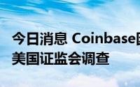 今日消息 Coinbase因加密货币上市问题面临美国证监会调查