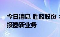 今日消息 胜蓝股份：目前在积极拓展储能连接器新业务