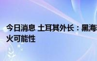 今日消息 土耳其外长：黑海粮食走廊顺利运行将增加俄乌停火可能性