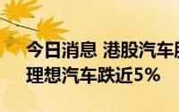 今日消息 港股汽车股持续走低，吉利汽车、理想汽车跌近5%