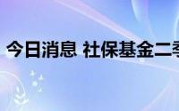 今日消息 社保基金二季度新进2股，增持3股