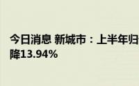 今日消息 新城市：上半年归母净利润3518.08万元，同比下降13.94%