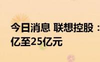 今日消息 联想控股：预计上半年净利润约15亿至25亿元