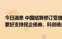 今日消息 中国结算修订受信用保护债券回购管理暂行办法，更好支持民企债券、科创债券发展