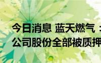 今日消息 蓝天燃气：实控人个人所持6.75%公司股份全部被质押