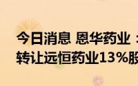 今日消息 恩华药业：以1146.73万元之对价转让远恒药业13%股权