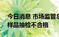 今日消息 市场监管总局：7大类食品10批次样品抽检不合格