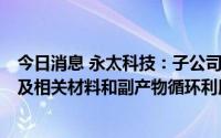 今日消息 永太科技：子公司9.5亿元投建年产20万吨电解液及相关材料和副产物循环利用项目