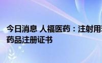 今日消息 人福医药：注射用苯磺酸瑞马唑仑增加适应症获得药品注册证书