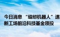 今日消息 “缝纫机器人”速英科技天使轮融资上千万元，创新工场前沿科技基金领投