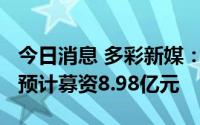 今日消息 多彩新媒：拟冲刺创业板IPO上市，预计募资8.98亿元