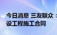 今日消息 三友联众：子公司签订2.51亿元建设工程施工合同