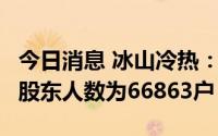 今日消息 冰山冷热：截止7月20日，公司A股股东人数为66863户