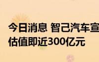 今日消息 智己汽车宣布完成首轮市场化融资，估值即近300亿元