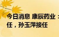 今日消息 康辰药业：财务总监宋晓弥退休离任，孙玉萍接任