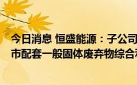 今日消息 恒盛能源：子公司拟总投资6.085亿元建设无废城市配套一般固体废弃物综合利用处置项目