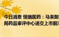 今日消息 恒瑞医药：马来酸吡咯替尼片将于近期向国家药监局药品审评中心递交上市前沟通交流申请