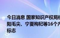 今日消息 国家知识产权局核准生产安吉白茶、龙口粉丝、信阳毛尖、宁夏枸杞等16个产品的75家企业使用地理标志专用标志