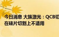 今日消息 大族激光：QCB切片技术主要应用于半导体领域，在硅片切割上不适用