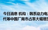 今日消息 机构：韩系动力电池上半年全球份额大跌，宁德时代等中国厂商市占率大幅增加