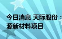 今日消息 天际股份：拟30亿元投建天际新能源新材料项目