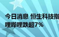 今日消息 恒生科技指数跌幅扩大至超4%，哔哩哔哩跌超7%