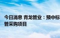 今日消息 青龙管业：预中标8208.02万元预应力钢筒混凝土管采购项目