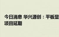 今日消息 华兴源创：平板显示生产基地建设项目等IPO募投项目延期