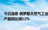 今日消息 俄罗斯天然气工业股份公司：今年前7个月天然气产量同比减12%