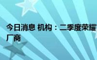 今日消息 机构：二季度荣耀首次成为中国市场最大智能手机厂商