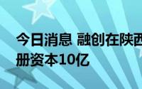 今日消息 融创在陕西成立控股集团公司，注册资本10亿