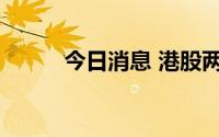 今日消息 港股两大指数涨幅收窄