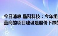 今日消息 晶科科技：今年组件等材料价格处于高位不利于运营商的项目建设是股价下跌的重要原因