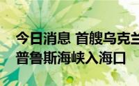 今日消息 首艘乌克兰运粮船抵达土耳其博斯普鲁斯海峡入海口